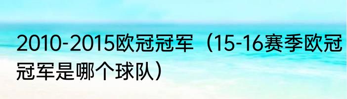 2010-2015欧冠冠军（15-16赛季欧冠冠军是哪个球队）
