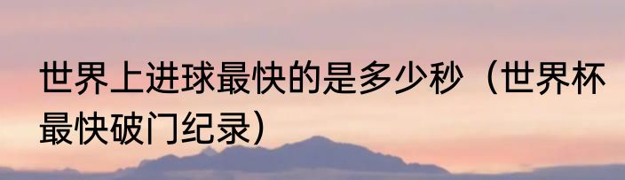世界上进球最快的是多少秒（世界杯最快破门纪录）