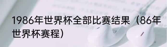 1986年世界杯全部比赛结果（86年世界杯赛程）