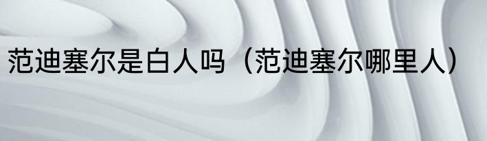 范迪塞尔是白人吗（范迪塞尔哪里人）