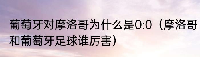 葡萄牙对摩洛哥为什么是0:0（摩洛哥和葡萄牙足球谁厉害）