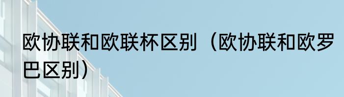 欧协联和欧联杯区别（欧协联和欧罗巴区别）