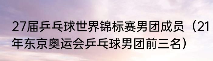 27届乒乓球世界锦标赛男团成员（21年东京奥运会乒乓球男团前三名）