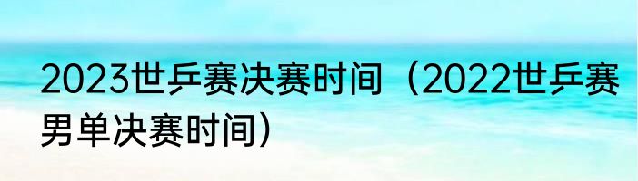 2023世乒赛决赛时间（2022世乒赛男单决赛时间）