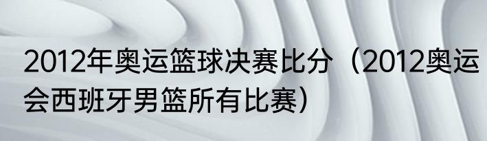 2012年奥运篮球决赛比分（2012奥运会西班牙男篮所有比赛）