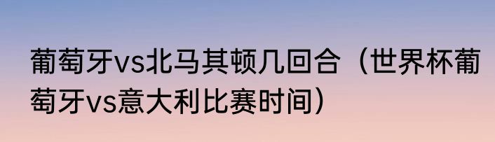 葡萄牙vs北马其顿几回合（世界杯葡萄牙vs意大利比赛时间）