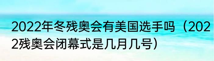 2022年冬残奥会有美国选手吗（2022残奥会闭幕式是几月几号）
