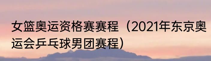女篮奥运资格赛赛程（2021年东京奥运会乒乓球男团赛程）