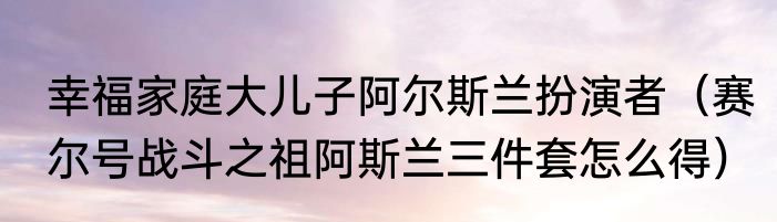 幸福家庭大儿子阿尔斯兰扮演者（赛尔号战斗之祖阿斯兰三件套怎么得）