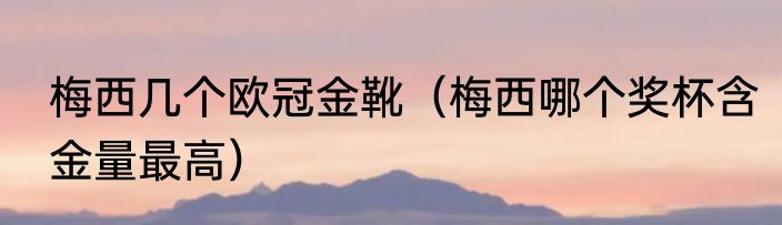 梅西几个欧冠金靴（梅西哪个奖杯含金量最高）