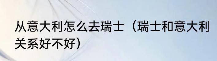 从意大利怎么去瑞士（瑞士和意大利关系好不好）