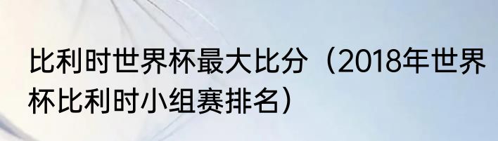 比利时世界杯最大比分（2018年世界杯比利时小组赛排名）