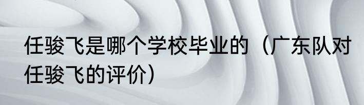 任骏飞是哪个学校毕业的（广东队对任骏飞的评价）