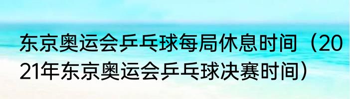 东京奥运会乒乓球每局休息时间（2021年东京奥运会乒乓球决赛时间）