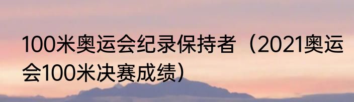 100米奥运会纪录保持者（2021奥运会100米决赛成绩）
