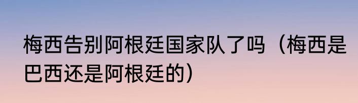 梅西告别阿根廷国家队了吗（梅西是巴西还是阿根廷的）