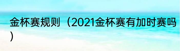 金杯赛规则（2021金杯赛有加时赛吗）