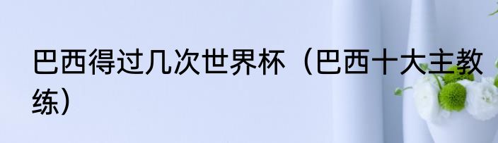 巴西得过几次世界杯（巴西十大主教练）