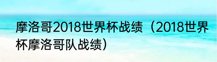 摩洛哥2018世界杯战绩（2018世界杯摩洛哥队战绩）
