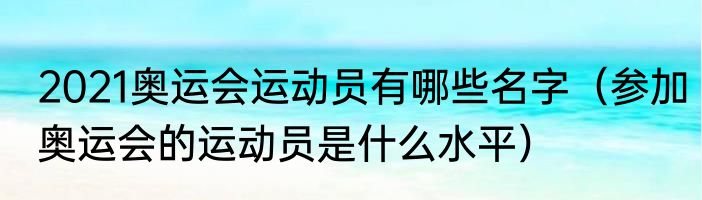 2021奥运会运动员有哪些名字（参加奥运会的运动员是什么水平）