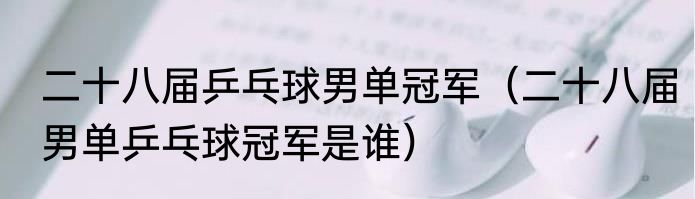 二十八届乒乓球男单冠军（二十八届男单乒乓球冠军是谁）