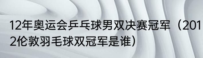 12年奥运会乒乓球男双决赛冠军（2012伦敦羽毛球双冠军是谁）