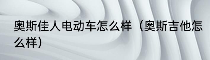 奥斯佳人电动车怎么样（奥斯吉他怎么样）