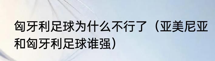 匈牙利足球为什么不行了（亚美尼亚和匈牙利足球谁强）