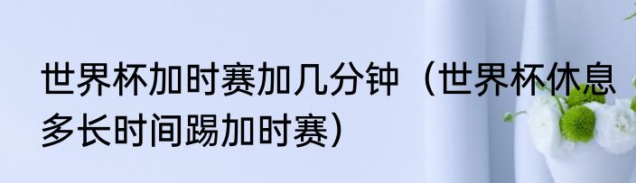 世界杯加时赛加几分钟（世界杯休息多长时间踢加时赛）