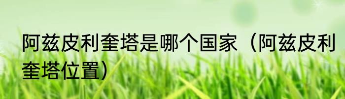 阿兹皮利奎塔是哪个国家（阿兹皮利奎塔位置）