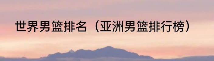 世界男篮排名（亚洲男篮排行榜）
