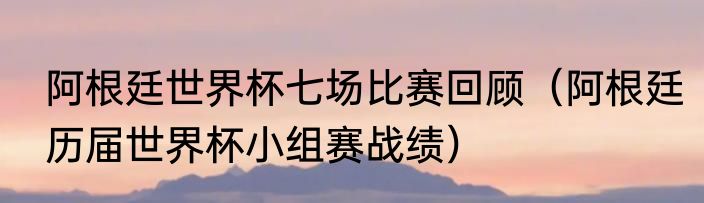 阿根廷世界杯七场比赛回顾（阿根廷历届世界杯小组赛战绩）