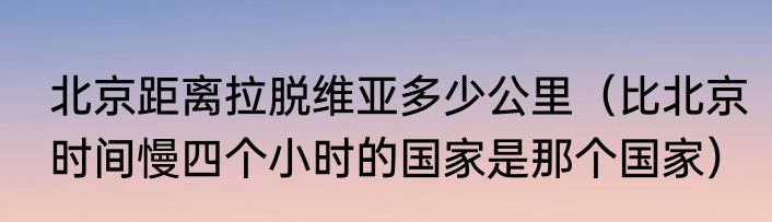 北京距离拉脱维亚多少公里（比北京时间慢四个小时的国家是那个国家）