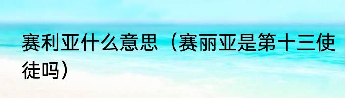 赛利亚什么意思（赛丽亚是第十三使徒吗）