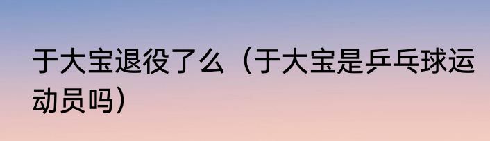 于大宝退役了么（于大宝是乒乓球运动员吗）