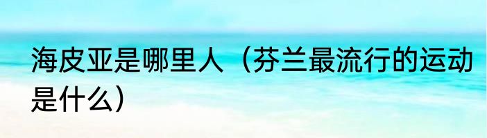 海皮亚是哪里人（芬兰最流行的运动是什么）