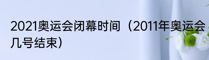 2021奥运会闭幕时间（2011年奥运会几号结束）