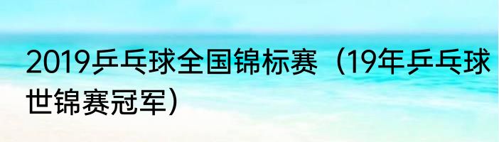 2019乒乓球全国锦标赛（19年乒乓球世锦赛冠军）