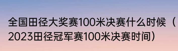 全国田径大奖赛100米决赛什么时候（2023田径冠军赛100米决赛时间）