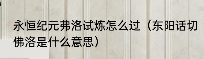永恒纪元弗洛试炼怎么过（东阳话切佛洛是什么意思）