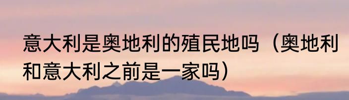 意大利是奥地利的殖民地吗（奥地利和意大利之前是一家吗）