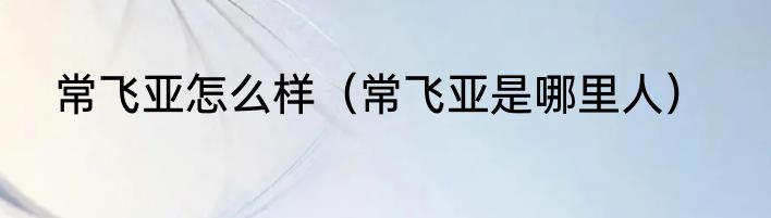 常飞亚怎么样（常飞亚是哪里人）