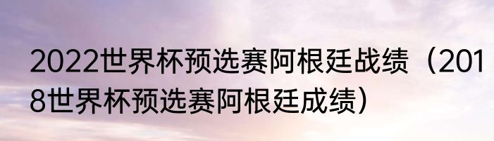 2022世界杯预选赛阿根廷战绩（2018世界杯预选赛阿根廷成绩）