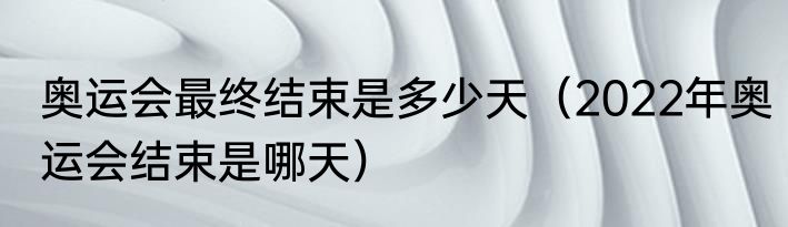奥运会最终结束是多少天（2022年奥运会结束是哪天）