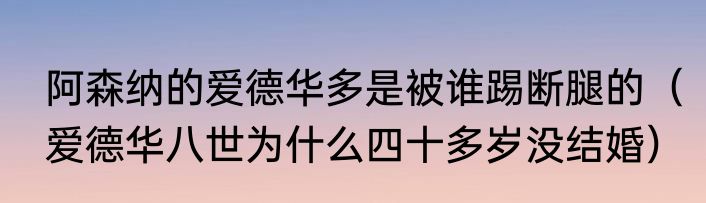 阿森纳的爱德华多是被谁踢断腿的（爱德华八世为什么四十多岁没结婚）