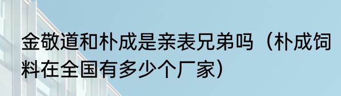 金敬道和朴成是亲表兄弟吗（朴成饲料在全国有多少个厂家）
