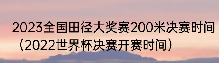 2023全国田径大奖赛200米决赛时间（2022世界杯决赛开赛时间）