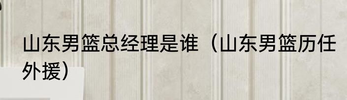 山东男篮总经理是谁（山东男篮历任外援）