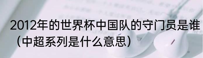 2012年的世界杯中国队的守门员是谁（中超系列是什么意思）