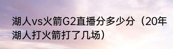 湖人vs火箭G2直播分多少分（20年湖人打火箭打了几场）